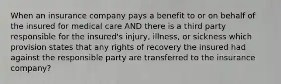 When an insurance company pays a benefit to or on behalf of the insured for medical care AND there is a third party responsible for the insured's injury, illness, or sickness which provision states that any rights of recovery the insured had against the responsible party are transferred to the insurance company?