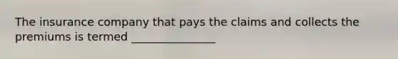 The insurance company that pays the claims and collects the premiums is termed _______________