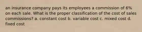 an insurance company pays its employees a commission of 6% on each sale. What is the proper classification of the cost of sales commissions? a. constant cost b. variable cost c. mixed cost d. fixed cost