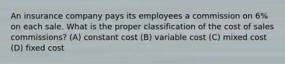 An insurance company pays its employees a commission on 6% on each sale. What is the proper classification of the cost of sales commissions? (A) constant cost (B) variable cost (C) mixed cost (D) fixed cost