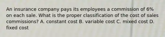 An insurance company pays its employees a commission of 6% on each sale. What is the proper classification of the cost of sales commissions? A. constant cost B. variable cost C. mixed cost D. fixed cost