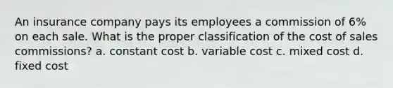 An insurance company pays its employees a commission of 6% on each sale. What is the proper classification of the cost of sales commissions? a. constant cost b. variable cost c. mixed cost d. fixed cost