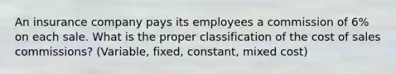 An insurance company pays its employees a commission of 6% on each sale. What is the proper classification of the cost of sales commissions? (Variable, fixed, constant, mixed cost)