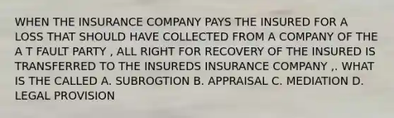 WHEN THE INSURANCE COMPANY PAYS THE INSURED FOR A LOSS THAT SHOULD HAVE COLLECTED FROM A COMPANY OF THE A T FAULT PARTY , ALL RIGHT FOR RECOVERY OF THE INSURED IS TRANSFERRED TO THE INSUREDS INSURANCE COMPANY ,. WHAT IS THE CALLED A. SUBROGTION B. APPRAISAL C. MEDIATION D. LEGAL PROVISION