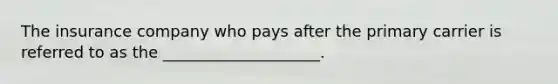 The insurance company who pays after the primary carrier is referred to as the ____________________.