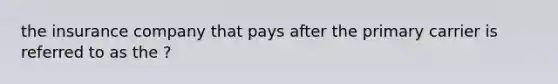 the insurance company that pays after the primary carrier is referred to as the ?