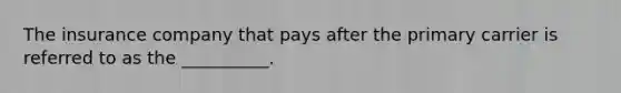 The insurance company that pays after the primary carrier is referred to as the __________.