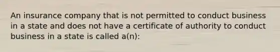 An insurance company that is not permitted to conduct business in a state and does not have a certificate of authority to conduct business in a state is called a(n):