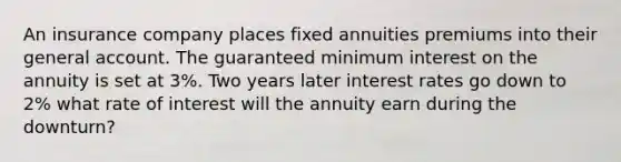 An insurance company places fixed annuities premiums into their general account. The guaranteed minimum interest on the annuity is set at 3%. Two years later interest rates go down to 2% what rate of interest will the annuity earn during the downturn?