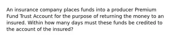 An insurance company places funds into a producer Premium Fund Trust Account for the purpose of returning the money to an insured. Within how many days must these funds be credited to the account of the insured?