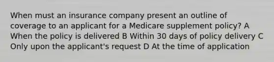 When must an insurance company present an outline of coverage to an applicant for a Medicare supplement policy? A When the policy is delivered B Within 30 days of policy delivery C Only upon the applicant's request D At the time of application