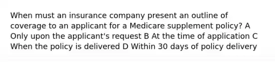 When must an insurance company present an outline of coverage to an applicant for a Medicare supplement policy? A Only upon the applicant's request B At the time of application C When the policy is delivered D Within 30 days of policy delivery