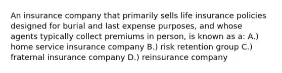 An insurance company that primarily sells life insurance policies designed for burial and last expense purposes, and whose agents typically collect premiums in person, is known as a: A.) home service insurance company B.) risk retention group C.) fraternal insurance company D.) reinsurance company