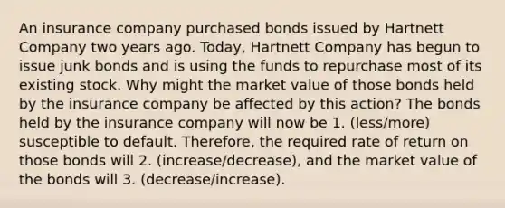 An insurance company purchased bonds issued by Hartnett Company two years ago. Today, Hartnett Company has begun to issue junk bonds and is using the funds to repurchase most of its existing stock. Why might the market value of those bonds held by the insurance company be affected by this action? The bonds held by the insurance company will now be 1. (less/more) susceptible to default. Therefore, the required rate of return on those bonds will 2. (increase/decrease), and the market value of the bonds will 3. (decrease/increase).