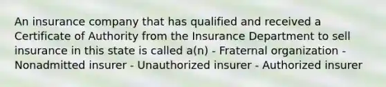 An insurance company that has qualified and received a Certificate of Authority from the Insurance Department to sell insurance in this state is called a(n) - Fraternal organization - Nonadmitted insurer - Unauthorized insurer - Authorized insurer