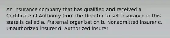 An insurance company that has qualified and received a Certificate of Authority from the Director to sell insurance in this state is called a. Fraternal organization b. Nonadmitted insurer c. Unauthorized insurer d. Authorized insurer