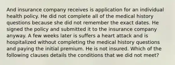 And insurance company receives is application for an individual health policy. He did not complete all of the medical history questions because she did not remember the exact dates. He signed the policy and submitted it to the insurance company anyway. A few weeks later is suffers a heart attack and is hospitalized without completing the medical history questions and paying the initial premium. He is not insured. Which of the following clauses details the conditions that we did not meet?