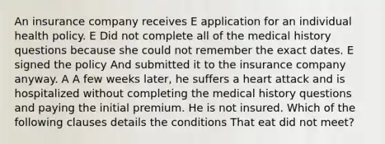 An insurance company receives E application for an individual health policy. E Did not complete all of the medical history questions because she could not remember the exact dates. E signed the policy And submitted it to the insurance company anyway. A A few weeks later, he suffers a heart attack and is hospitalized without completing the medical history questions and paying the initial premium. He is not insured. Which of the following clauses details the conditions That eat did not meet?