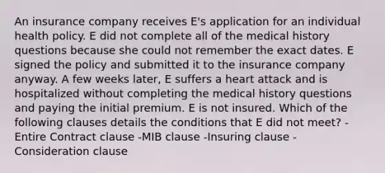 An insurance company receives E's application for an individual health policy. E did not complete all of the medical history questions because she could not remember the exact dates. E signed the policy and submitted it to the insurance company anyway. A few weeks later, E suffers a heart attack and is hospitalized without completing the medical history questions and paying the initial premium. E is not insured. Which of the following clauses details the conditions that E did not meet? -Entire Contract clause -MIB clause -Insuring clause -Consideration clause