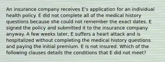 An insurance company receives E's application for an individual health policy. E did not complete all of the medical history questions because she could not remember the exact dates. E signed the policy and submitted it to the insurance company anyway. A few weeks later, E suffers a heart attack and is hospitalized without completing the medical history questions and paying the initial premium. E is not insured. Which of the following clauses details the conditions that E did not meet?