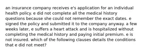 an insurance company receives e's application for an individual health policy. e did not complete all the medical history questions because she could not remember the exact dates. e signed the policy and submitted it to the company anyway. a few weeks later, e suffers a heart attack and is hospitalized without completing the medical history and paying initial premium. e is not insured. which of the following clauses details the conditions that e did not meet?