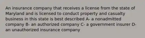 An insurance company that receives a license from the state of Maryland and is licensed to conduct property and casualty business in this state is best described A- a nonadmitted company B- an authorized company C- a government insurer D- an unauthorized insurance company