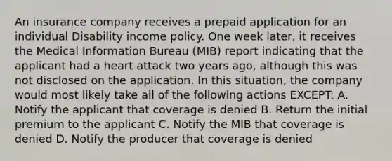 An insurance company receives a prepaid application for an individual Disability income policy. One week later, it receives the Medical Information Bureau (MIB) report indicating that the applicant had a heart attack two years ago, although this was not disclosed on the application. In this situation, the company would most likely take all of the following actions EXCEPT: A. Notify the applicant that coverage is denied B. Return the initial premium to the applicant C. Notify the MIB that coverage is denied D. Notify the producer that coverage is denied