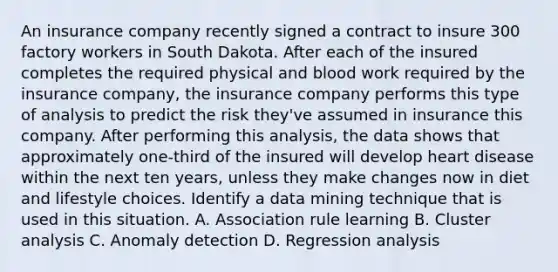 An insurance company recently signed a contract to insure 300 factory workers in South Dakota. After each of the insured completes the required physical and blood work required by the insurance company, the insurance company performs this type of analysis to predict the risk they've assumed in insurance this company. After performing this analysis, the data shows that approximately one-third of the insured will develop heart disease within the next ten years, unless they make changes now in diet and lifestyle choices. Identify a data mining technique that is used in this situation. A. Association rule learning B. Cluster analysis C. Anomaly detection D. Regression analysis