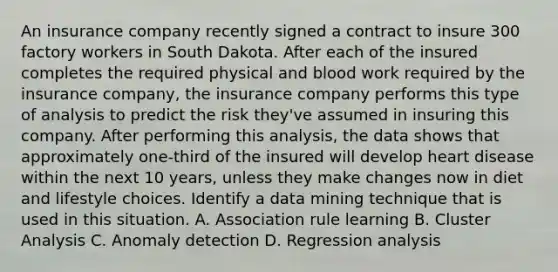 An insurance company recently signed a contract to insure 300 factory workers in South Dakota. After each of the insured completes the required physical and blood work required by the insurance company, the insurance company performs this type of analysis to predict the risk they've assumed in insuring this company. After performing this analysis, the data shows that approximately one-third of the insured will develop heart disease within the next 10 years, unless they make changes now in diet and lifestyle choices. Identify a data mining technique that is used in this situation. A. Association rule learning B. Cluster Analysis C. Anomaly detection D. Regression analysis