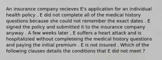 An insurance company recieves E's application for an individual health policy . E did not complete all of the medical history questions because she could not remember the exact dates . E signed the policy and submitted it to the insurance company anyway . A few weeks later , E suffers a heart attack and is hospitalizied without completeing the medical history questions and paying the initial premium . E is not insured . Which of the following clauses details the conditions that E did not meet ?