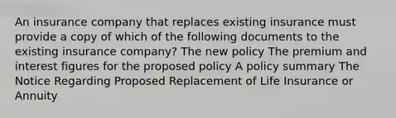 An insurance company that replaces existing insurance must provide a copy of which of the following documents to the existing insurance company? The new policy The premium and interest figures for the proposed policy A policy summary The Notice Regarding Proposed Replacement of Life Insurance or Annuity