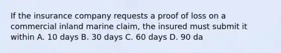 If the insurance company requests a proof of loss on a commercial inland marine claim, the insured must submit it within A. 10 days B. 30 days C. 60 days D. 90 da