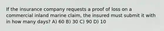 If the insurance company requests a proof of loss on a commercial inland marine claim, the insured must submit it with in how many days? A) 60 B) 30 C) 90 D) 10