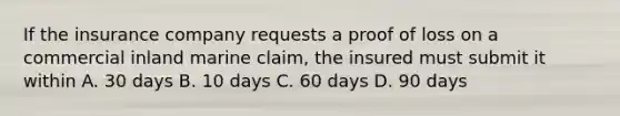 If the insurance company requests a proof of loss on a commercial inland marine claim, the insured must submit it within A. 30 days B. 10 days C. 60 days D. 90 days