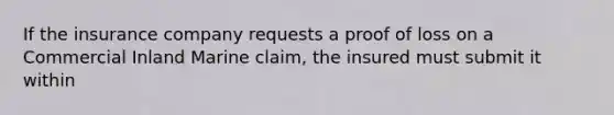 If the insurance company requests a proof of loss on a Commercial Inland Marine claim, the insured must submit it within