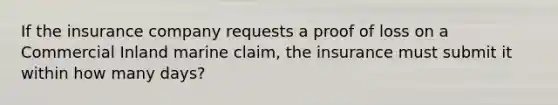 If the insurance company requests a proof of loss on a Commercial Inland marine claim, the insurance must submit it within how many days?