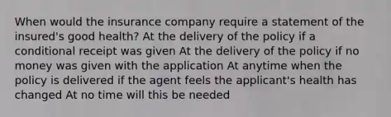 When would the insurance company require a statement of the insured's good health? At the delivery of the policy if a conditional receipt was given At the delivery of the policy if no money was given with the application At anytime when the policy is delivered if the agent feels the applicant's health has changed At no time will this be needed