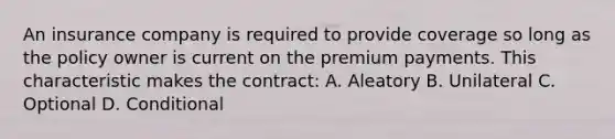 An insurance company is required to provide coverage so long as the policy owner is current on the premium payments. This characteristic makes the contract: A. Aleatory B. Unilateral C. Optional D. Conditional