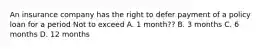 An insurance company has the right to defer payment of a policy loan for a period Not to exceed A. 1 month?? B. 3 months C. 6 months D. 12 months