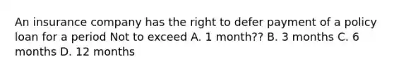 An insurance company has the right to defer payment of a policy loan for a period Not to exceed A. 1 month?? B. 3 months C. 6 months D. 12 months