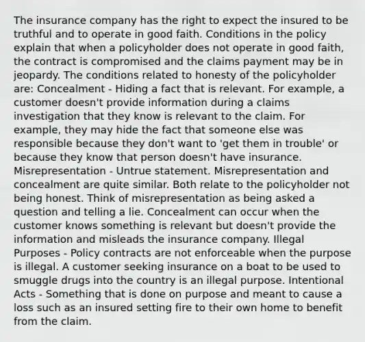 The insurance company has the right to expect the insured to be truthful and to operate in good faith. Conditions in the policy explain that when a policyholder does not operate in good faith, the contract is compromised and the claims payment may be in jeopardy. The conditions related to honesty of the policyholder are: Concealment - Hiding a fact that is relevant. For example, a customer doesn't provide information during a claims investigation that they know is relevant to the claim. For example, they may hide the fact that someone else was responsible because they don't want to 'get them in trouble' or because they know that person doesn't have insurance. Misrepresentation - Untrue statement. Misrepresentation and concealment are quite similar. Both relate to the policyholder not being honest. Think of misrepresentation as being asked a question and telling a lie. Concealment can occur when the customer knows something is relevant but doesn't provide the information and misleads the insurance company. Illegal Purposes - Policy contracts are not enforceable when the purpose is illegal. A customer seeking insurance on a boat to be used to smuggle drugs into the country is an illegal purpose. Intentional Acts - Something that is done on purpose and meant to cause a loss such as an insured setting fire to their own home to benefit from the claim.