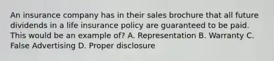 An insurance company has in their sales brochure that all future dividends in a life insurance policy are guaranteed to be paid. This would be an example of? A. Representation B. Warranty C. False Advertising D. Proper disclosure