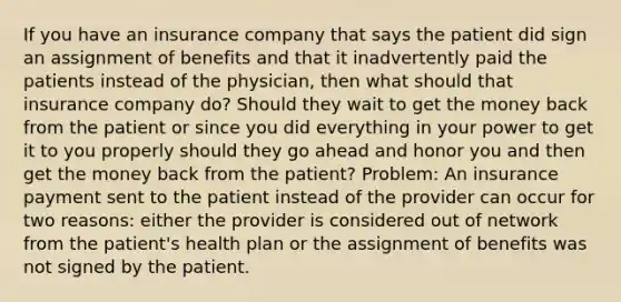 If you have an insurance company that says the patient did sign an assignment of benefits and that it inadvertently paid the patients instead of the physician, then what should that insurance company do? Should they wait to get the money back from the patient or since you did everything in your power to get it to you properly should they go ahead and honor you and then get the money back from the patient? Problem: An insurance payment sent to the patient instead of the provider can occur for two reasons: either the provider is considered out of network from the patient's health plan or the assignment of benefits was not signed by the patient.