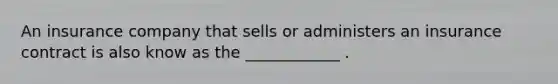 An insurance company that sells or administers an insurance contract is also know as the ____________ .