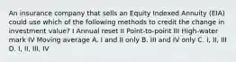 An insurance company that sells an Equity Indexed Annuity (EIA) could use which of the following methods to credit the change in investment value? I Annual reset II Point-to-point III High-water mark IV Moving average A. I and II only B. III and IV only C. I, II, III D. I, II, III, IV