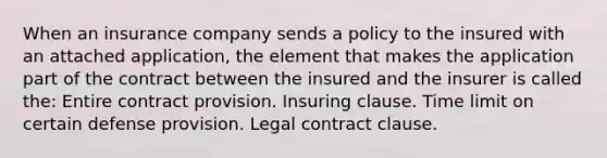 When an insurance company sends a policy to the insured with an attached application, the element that makes the application part of the contract between the insured and the insurer is called the: Entire contract provision. Insuring clause. Time limit on certain defense provision. Legal contract clause.