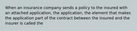 When an insurance company sends a policy to the insured with an attached application, the application, the element that makes the application part of the contract between the insured and the insurer is called the