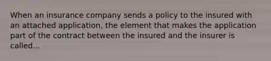 When an insurance company sends a policy to the insured with an attached application, the element that makes the application part of the contract between the insured and the insurer is called...