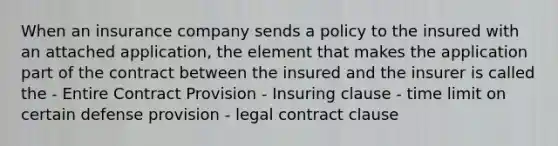 When an insurance company sends a policy to the insured with an attached application, the element that makes the application part of the contract between the insured and the insurer is called the - Entire Contract Provision - Insuring clause - time limit on certain defense provision - legal contract clause