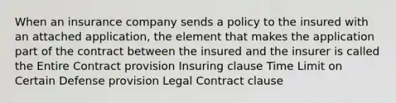 When an insurance company sends a policy to the insured with an attached application, the element that makes the application part of the contract between the insured and the insurer is called the Entire Contract provision Insuring clause Time Limit on Certain Defense provision Legal Contract clause